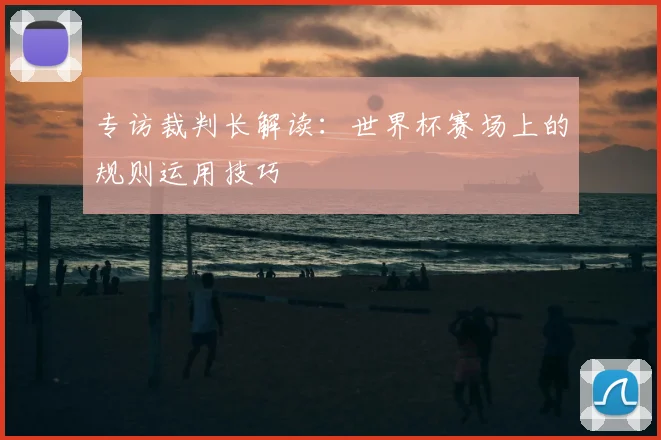 专访裁判长解读:世界杯赛场上的规则运用技巧
