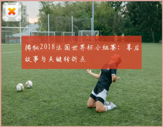 揭秘2018法国世界杯小组赛：幕后故事与关键转折点