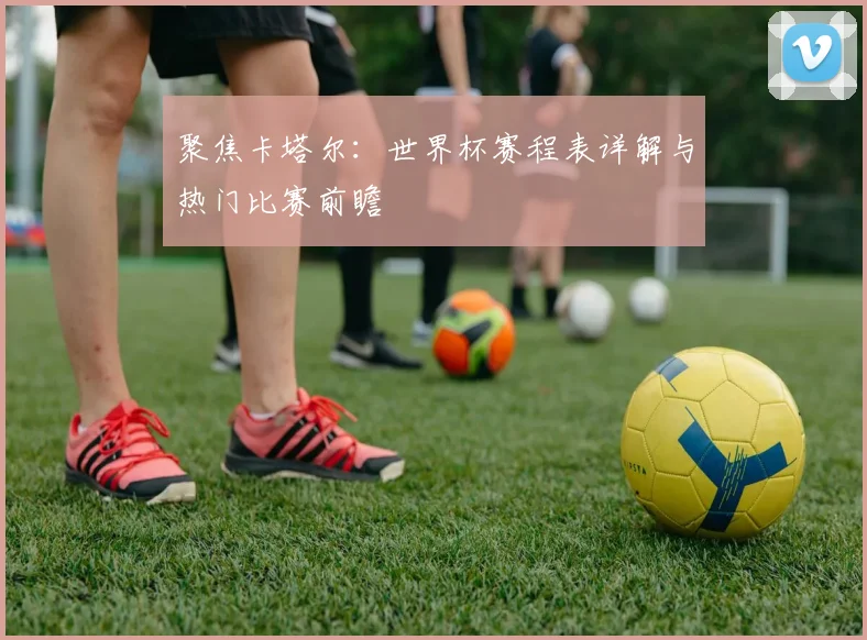 聚焦卡塔尔：世界杯赛程表详解与热门比赛前瞻