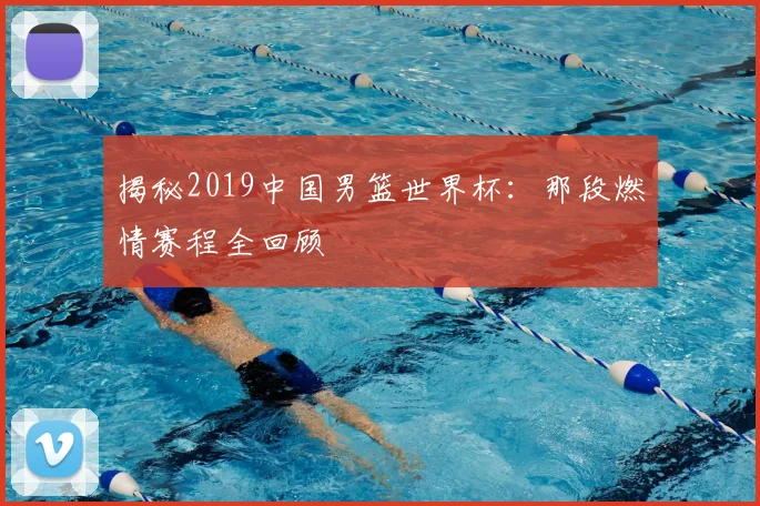 揭秘2019中国男篮世界杯：那段燃情赛程全回顾