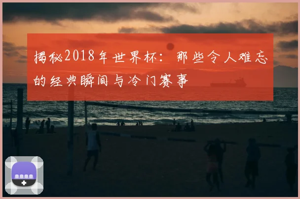 揭秘2018年世界杯：那些令人难忘的经典瞬间与冷门赛事