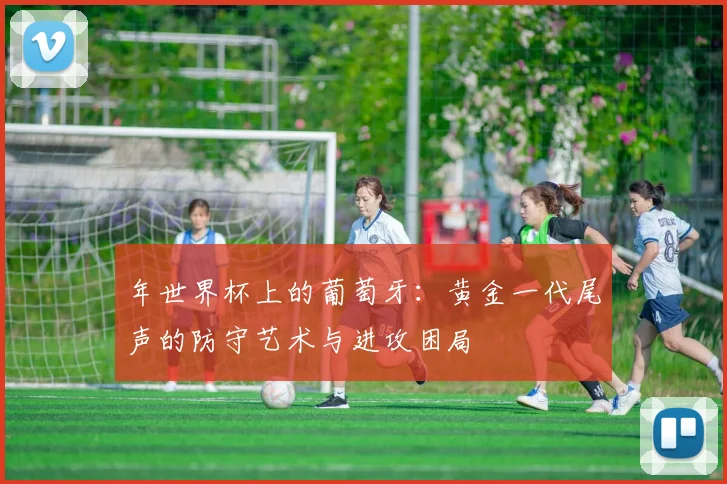年世界杯上的葡萄牙:黄金一代尾声的防守艺术与进攻困局