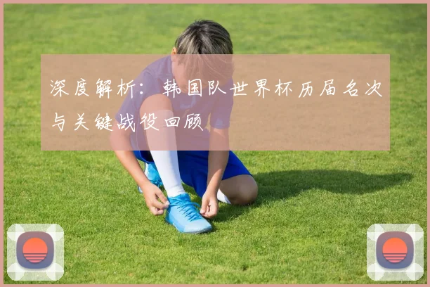 深度解析：韩国队世界杯历届名次与关键战役回顾