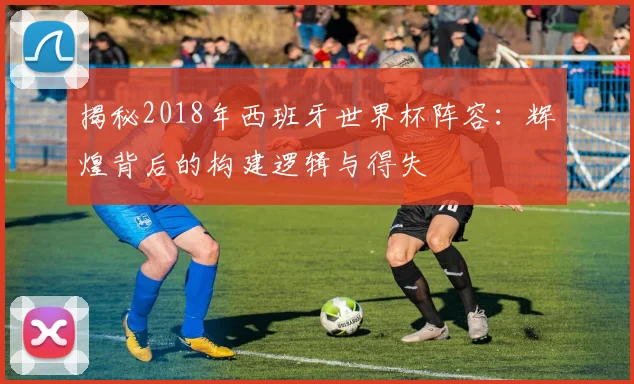 揭秘2018年西班牙世界杯阵容：辉煌背后的构建逻辑与得失
