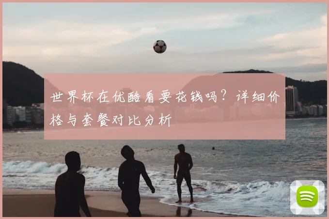 世界杯在优酷看要花钱吗？详细价格与套餐对比分析