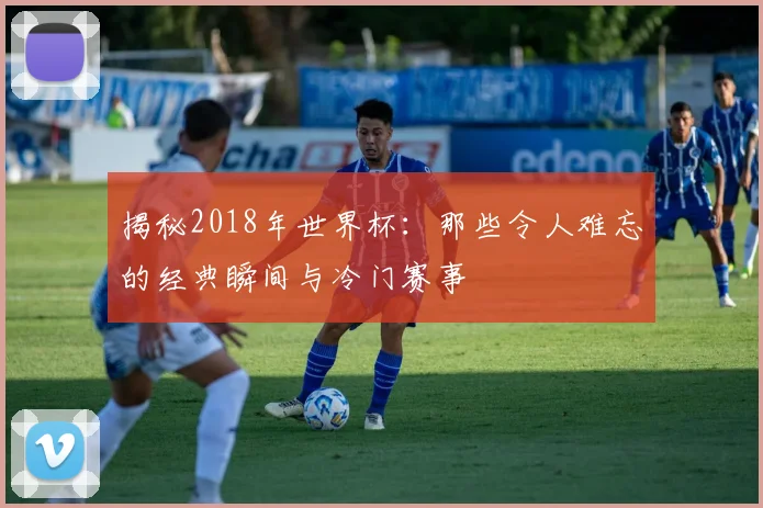 揭秘2018年世界杯：那些令人难忘的经典瞬间与冷门赛事