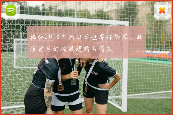 揭秘2018年西班牙世界杯阵容：辉煌背后的构建逻辑与得失