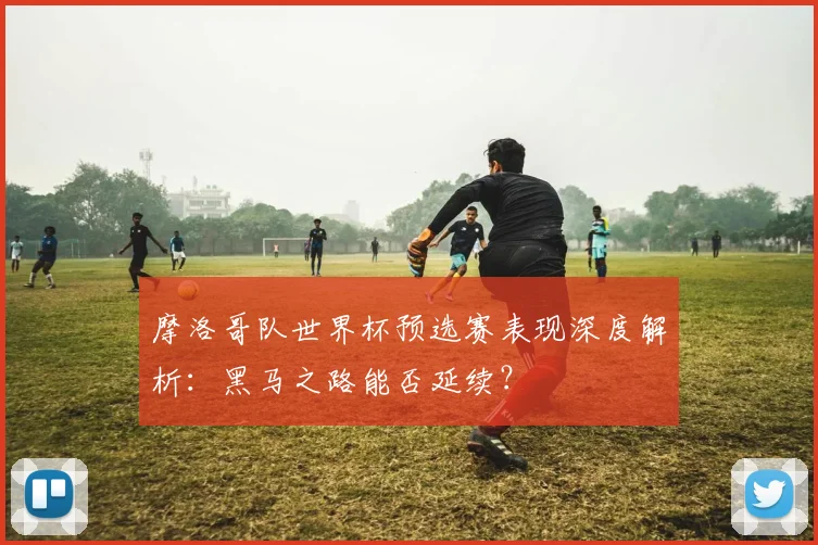 摩洛哥队世界杯预选赛表现深度解析：黑马之路能否延续？