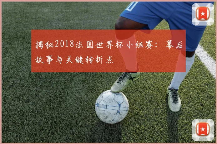 揭秘2018法国世界杯小组赛：幕后故事与关键转折点