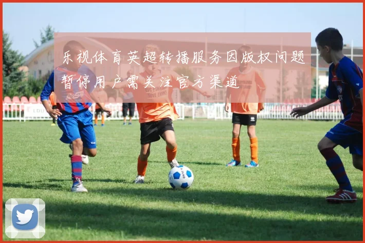 乐视体育英超转播服务因版权问题暂停用户需关注官方渠道