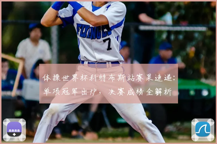 体操世界杯科特布斯站赛果速递：单项冠军出炉，决赛成绩全解析