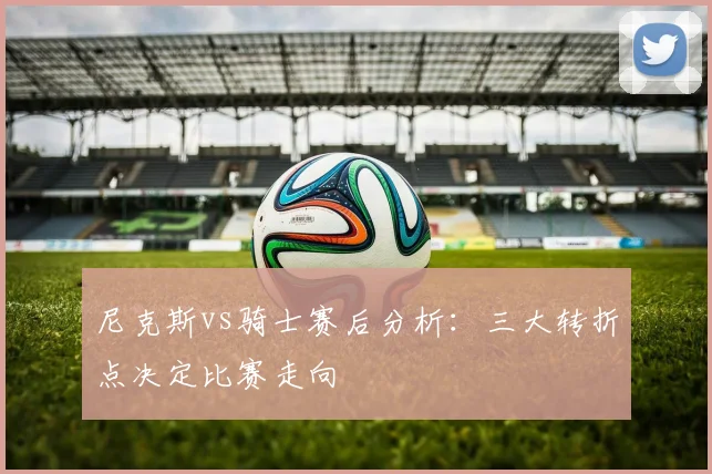 尼克斯vs骑士赛后分析：三大转折点决定比赛走向