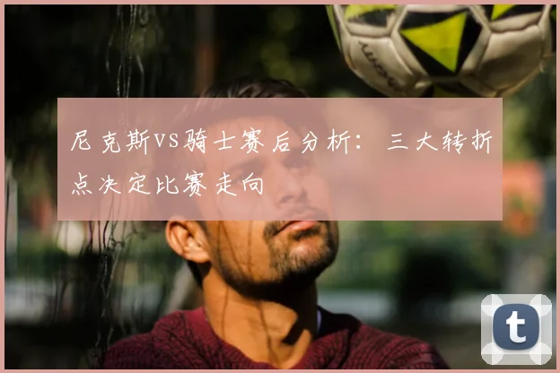 尼克斯vs骑士赛后分析：三大转折点决定比赛走向